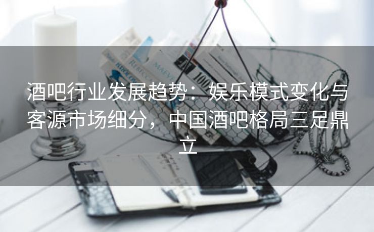 酒吧行业发展趋势:娱乐模式变化与客源市场细分,中国酒吧格局三足鼎立 酒吧行业发展趋势:娱乐模式变化与客源市场细分,中国酒吧格局三足鼎立