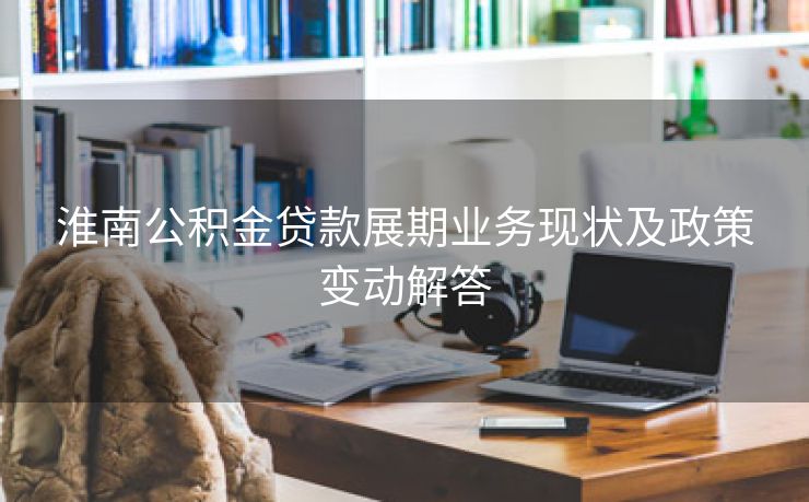 淮南公积金贷款展期业务现状及政策变动解答 淮南公积金贷款展期业务现状及政策变动解答
