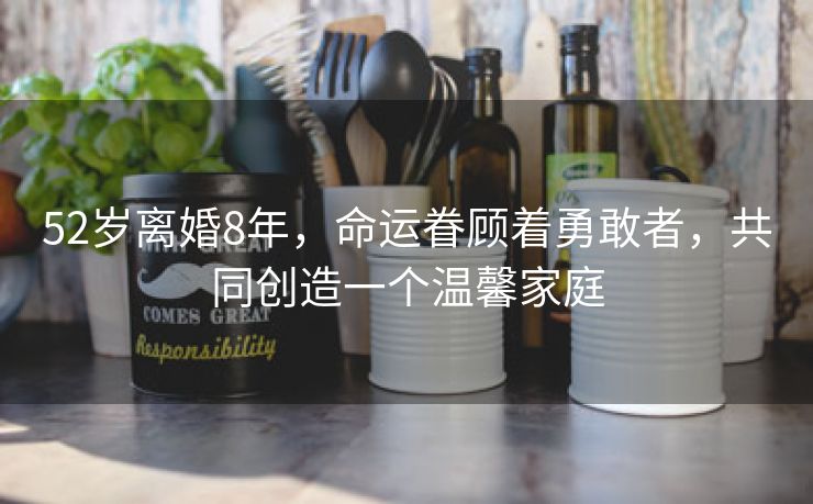 52岁离婚8年,命运眷顾着勇敢者,共同创造一个温馨家庭 52岁离婚8年,命运眷顾着勇敢者,共同创造一个温馨家庭