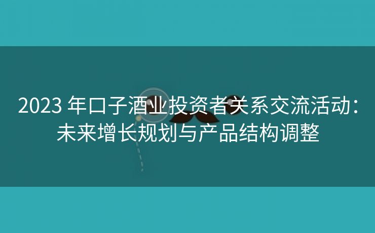 2023 年口子酒业投资者关系交流活动:未来增长规划与产品结构调整 2023 年口子酒业投资者关系交流活动:未来增长规划与产品结构调整