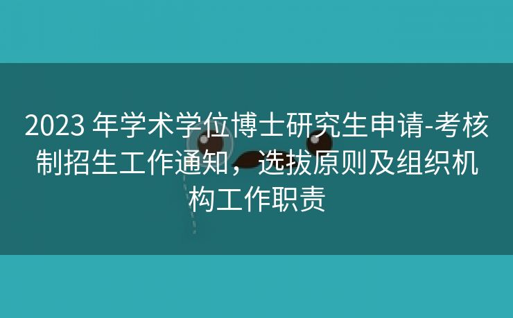 2023 年学术学位博士研究生申请-考核制招生工作通知,选拔原则及组织机构工作职责 2023 年学术学位博士研究生申请-考核制招生工作通知,选拔原则及组织机构工作职责