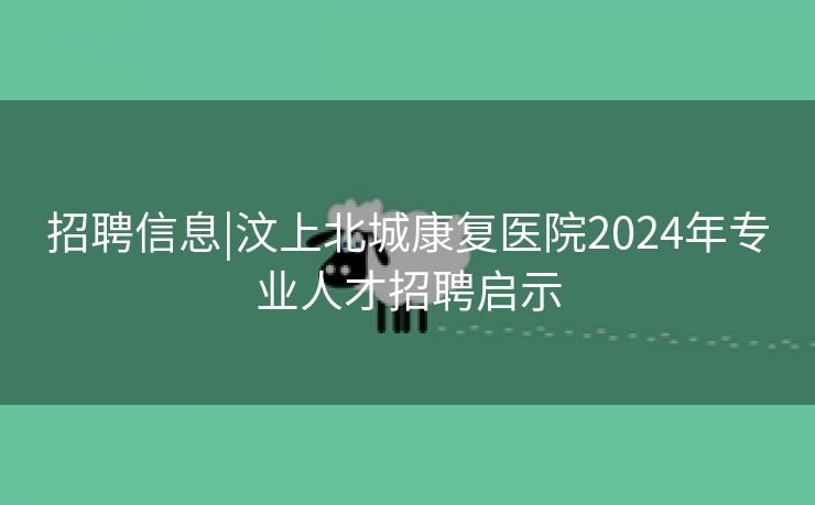 招聘信息|汶上北城康复医院2024年专业人才招聘启示 招聘信息|汶上北城康复医院2024年专业人才招聘启示