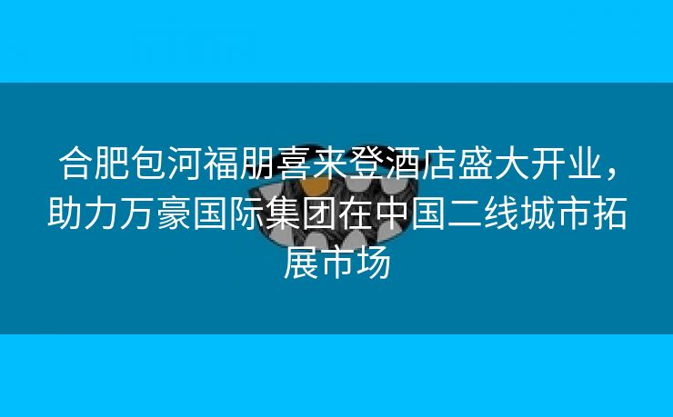 合肥包河福朋喜来登酒店盛大开业,助力万豪国际集团在中国二线城市拓展市场 合肥包河福朋喜来登酒店盛大开业,助力万豪国际集团在中国二线城市拓展市场
