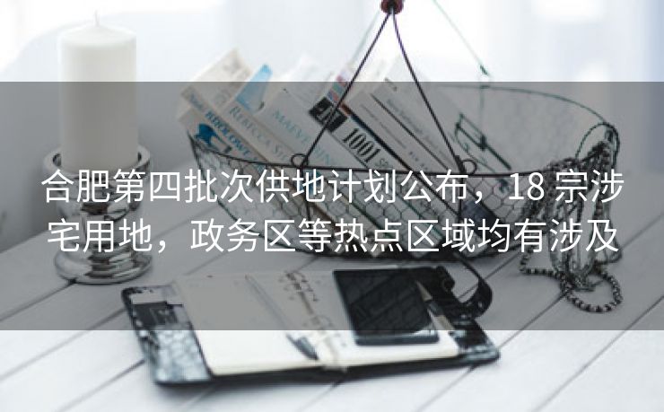 合肥第四批次供地计划公布,18 宗涉宅用地,政务区等热点区域均有涉及 合肥第四批次供地计划公布,18 宗涉宅用地,政务区等热点区域均有涉及