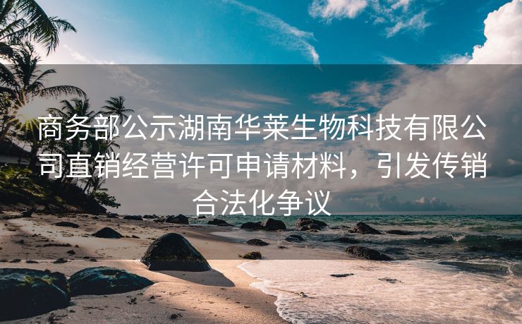 商务部公示湖南华莱生物科技有限公司直销经营许可申请材料,引发传销合法化争议 商务部公示湖南华莱生物科技有限公司直销经营许可申请材料,引发传销合法化争议