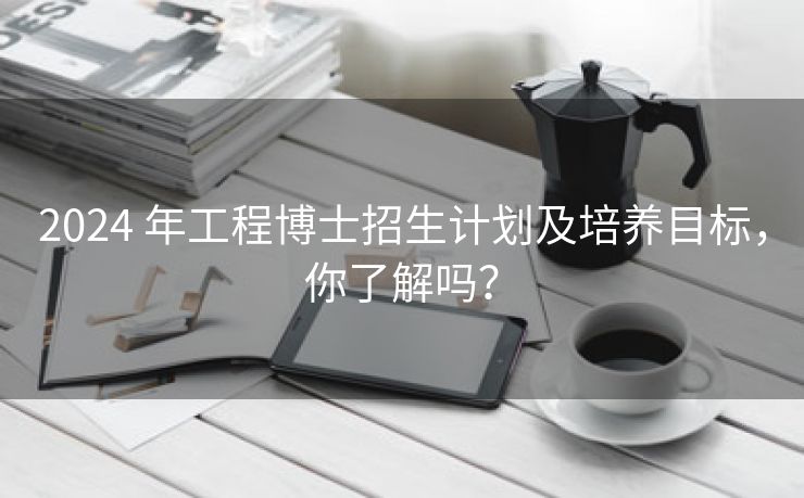 2024 年工程博士招生计划及培养目标,你了解吗? 2024 年工程博士招生计划及培养目标,你了解吗?