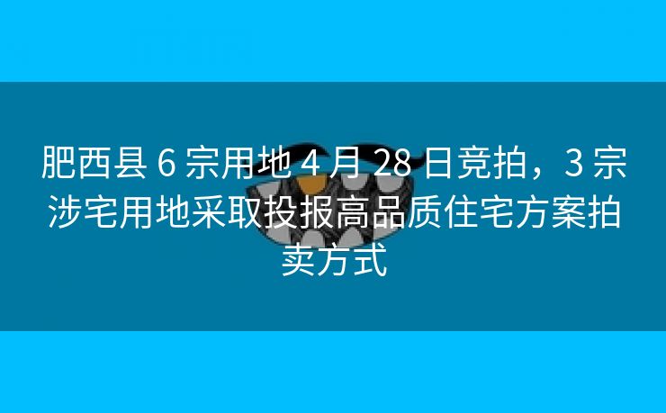 肥西县 6 宗用地 4 月 28 日竞拍,3 宗涉宅用地采取投报高品质住宅方案拍卖方式 肥西县 6 宗用地 4 月 28 日竞拍,3 宗涉宅用地采取投报高品质住宅方案拍卖方式