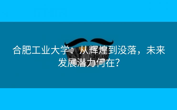 合肥工业大学:从辉煌到没落,未来发展潜力何在? 合肥工业大学:从辉煌到没落,未来发展潜力何在?