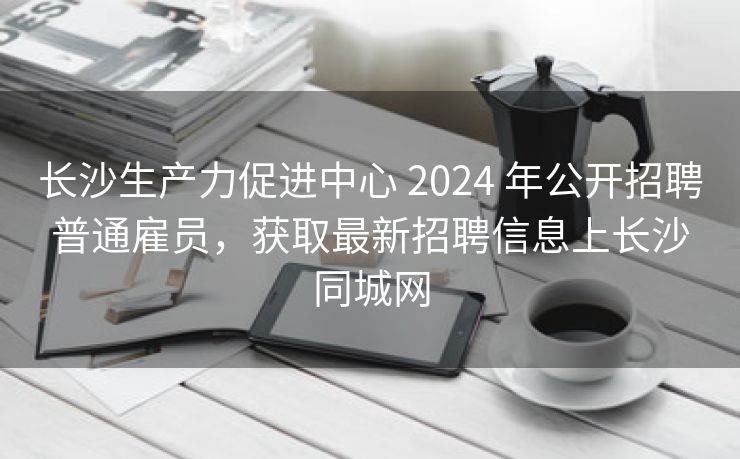 长沙生产力促进中心 2024 年公开招聘普通雇员,获取最新招聘信息上长沙同城网 长沙生产力促进中心 2024 年公开招聘普通雇员,获取最新招聘信息上长沙同城网