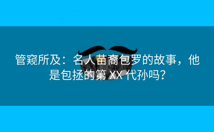 管窥所及:名人苗裔包罗的故事,他是包拯的第 XX 代孙吗? 管窥所及:名人苗裔包罗的故事,他是包拯的第 XX 代孙吗?