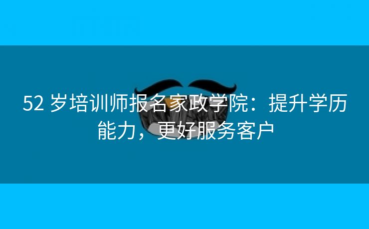 52 岁培训师报名家政学院:提升学历能力,更好服务客户 52 岁培训师报名家政学院:提升学历能力,更好服务客户