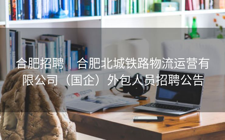 合肥招聘|合肥北城铁路物流运营有限公司(国企)外包人员招聘公告 合肥招聘|合肥北城铁路物流运营有限公司(国企)外包人员招聘公告