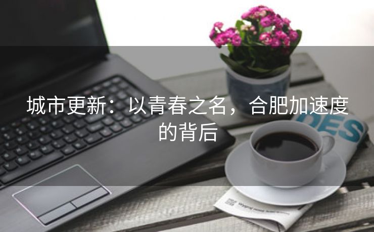 城市更新:以青春之名,合肥加速度的背后 城市更新:以青春之名,合肥加速度的背后
