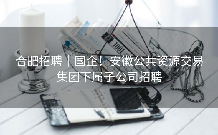 合肥招聘|国企!安徽公共资源交易集团下属子公司招聘 合肥招聘|国企!安徽公共资源交易集团下属子公司招聘