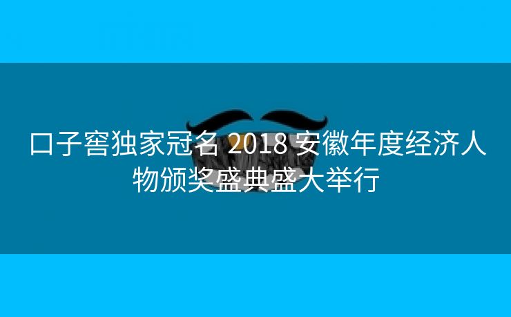 口子窖独家冠名 2018 安徽年度经济人物颁奖盛典盛大举行 口子窖独家冠名 2018 安徽年度经济人物颁奖盛典盛大举行