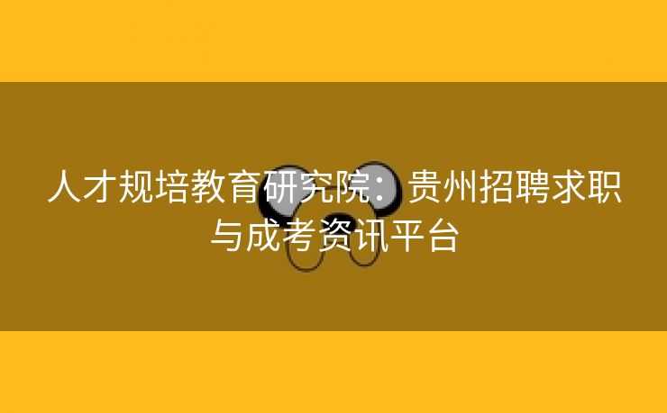 人才规培教育研究院:贵州招聘求职与成考资讯平台 人才规培教育研究院:贵州招聘求职与成考资讯平台