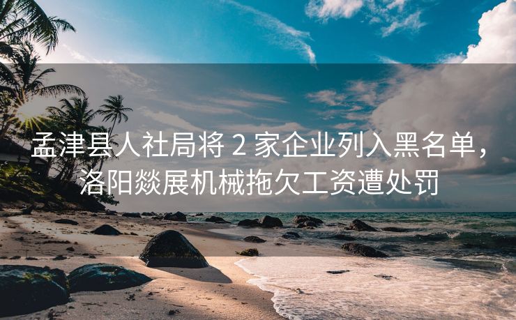 孟津县人社局将 2 家企业列入黑名单,洛阳燚展机械拖欠工资遭处罚 孟津县人社局将 2 家企业列入黑名单,洛阳燚展机械拖欠工资遭处罚