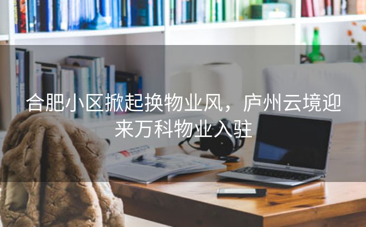 合肥小区掀起换物业风,庐州云境迎来万科物业入驻 合肥小区掀起换物业风,庐州云境迎来万科物业入驻