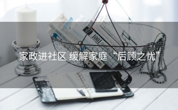 家政进社区 缓解家庭“后顾之忧” 家政进社区 缓解家庭“后顾之忧”