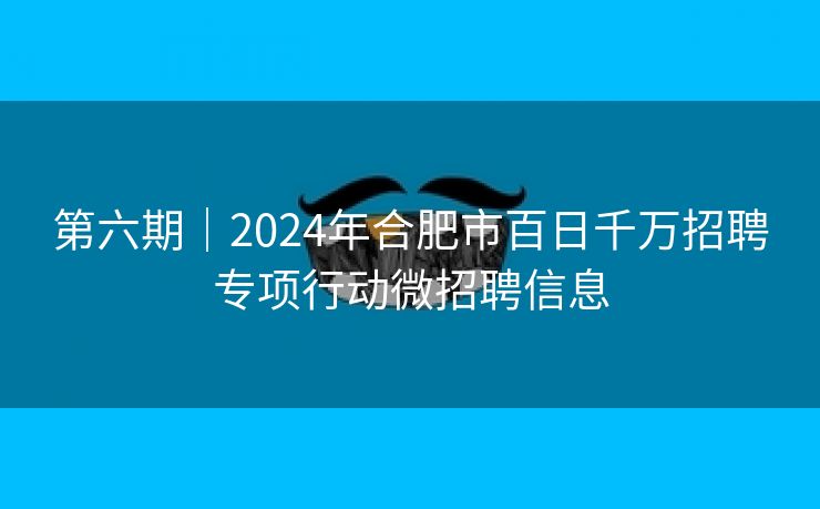 第六期|2024年合肥市百日千万招聘专项行动微招聘信息 第六期|2024年合肥市百日千万招聘专项行动微招聘信息