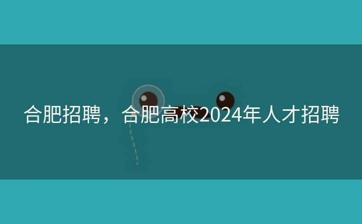 合肥招聘,合肥高校2024年人才招聘 合肥招聘,合肥高校2024年人才招聘