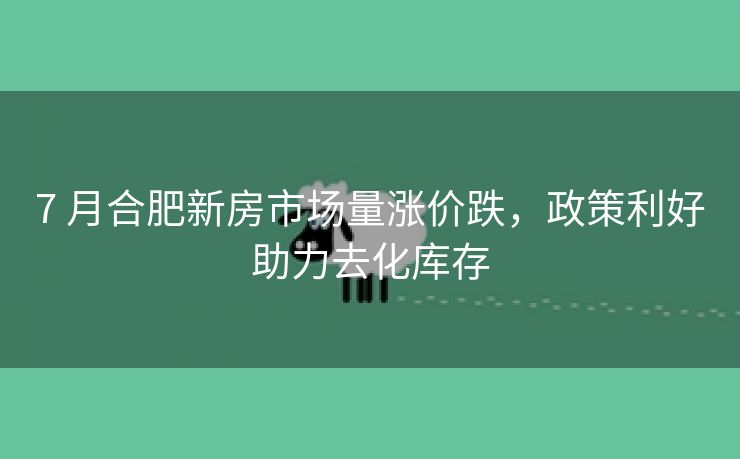 7 月合肥新房市场量涨价跌,政策利好助力去化库存 7 月合肥新房市场量涨价跌,政策利好助力去化库存