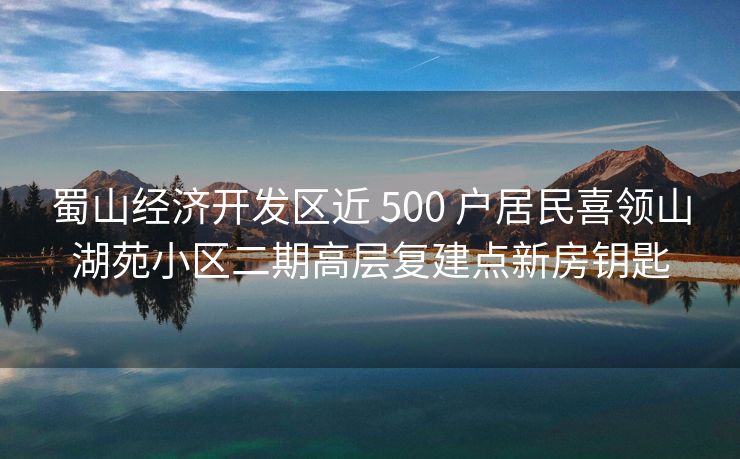 蜀山经济开发区近 500 户居民喜领山湖苑小区二期高层复建点新房钥匙 蜀山经济开发区近 500 户居民喜领山湖苑小区二期高层复建点新房钥匙