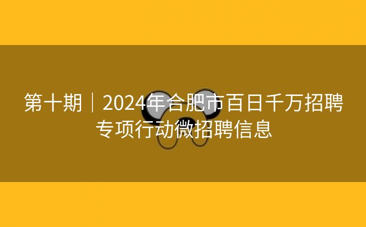 第十期|2024年合肥市百日千万招聘专项行动微招聘信息 第十期|2024年合肥市百日千万招聘专项行动微招聘信息