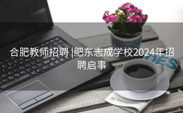 合肥教师招聘 |肥东志成学校2024年招聘启事 合肥教师招聘 |肥东志成学校2024年招聘启事