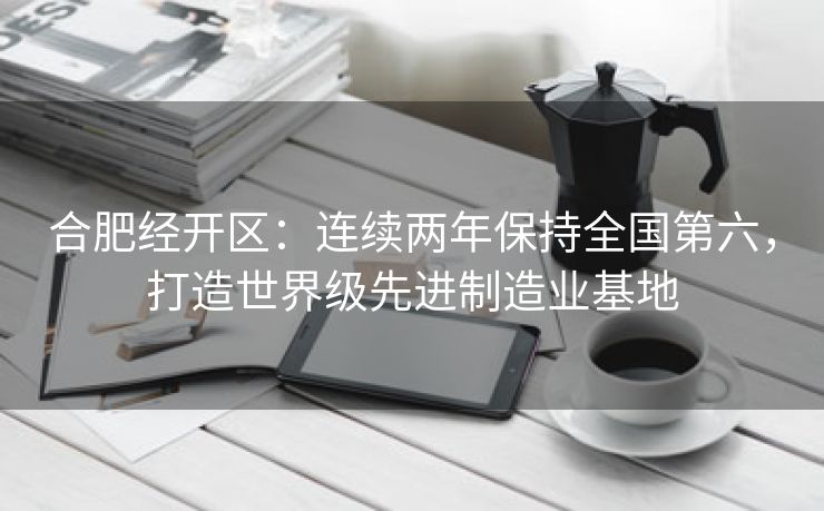 合肥经开区:连续两年保持全国第六,打造世界级先进制造业基地 合肥经开区:连续两年保持全国第六,打造世界级先进制造业基地