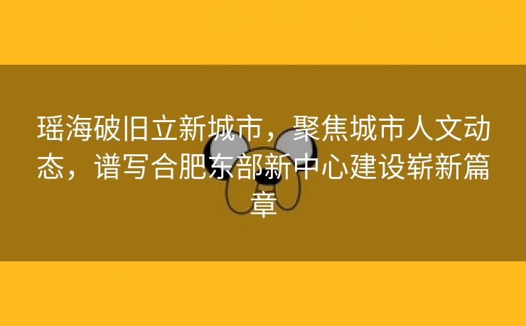 瑶海破旧立新城市,聚焦城市人文动态,谱写合肥东部新中心建设崭新篇章 瑶海破旧立新城市,聚焦城市人文动态,谱写合肥东部新中心建设崭新篇章