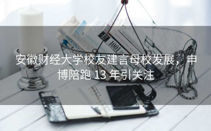 安徽财经大学校友建言母校发展,申博陪跑 13 年引关注 安徽财经大学校友建言母校发展,申博陪跑 13 年引关注