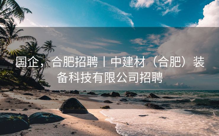 国企,合肥招聘丨中建材(合肥)装备科技有限公司招聘 国企,合肥招聘丨中建材(合肥)装备科技有限公司招聘