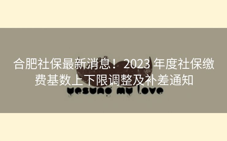 合肥社保最新消息!2023 年度社保缴费基数上下限调整及补差通知 合肥社保最新消息!2023 年度社保缴费基数上下限调整及补差通知