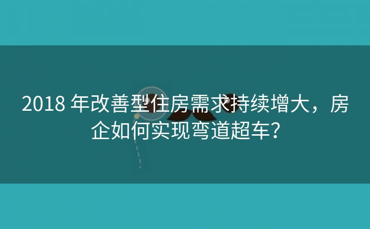 2018 年改善型住房需求持续增大,房企如何实现弯道超车? 2018 年改善型住房需求持续增大,房企如何实现弯道超车?