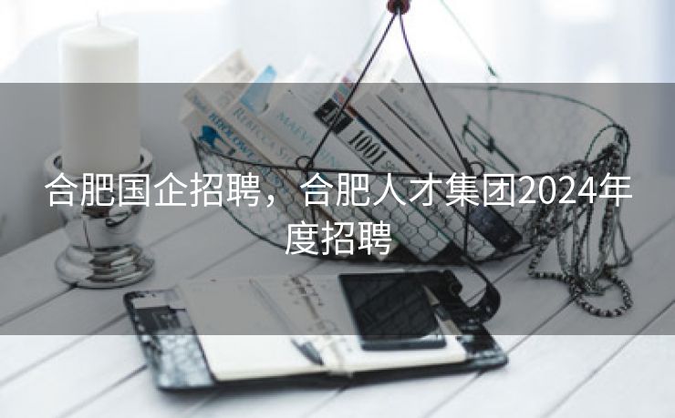 合肥国企招聘,合肥人才集团2024年度招聘 合肥国企招聘,合肥人才集团2024年度招聘