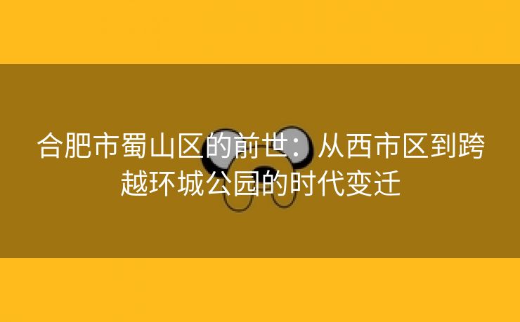 合肥市蜀山区的前世:从西市区到跨越环城公园的时代变迁 合肥市蜀山区的前世:从西市区到跨越环城公园的时代变迁
