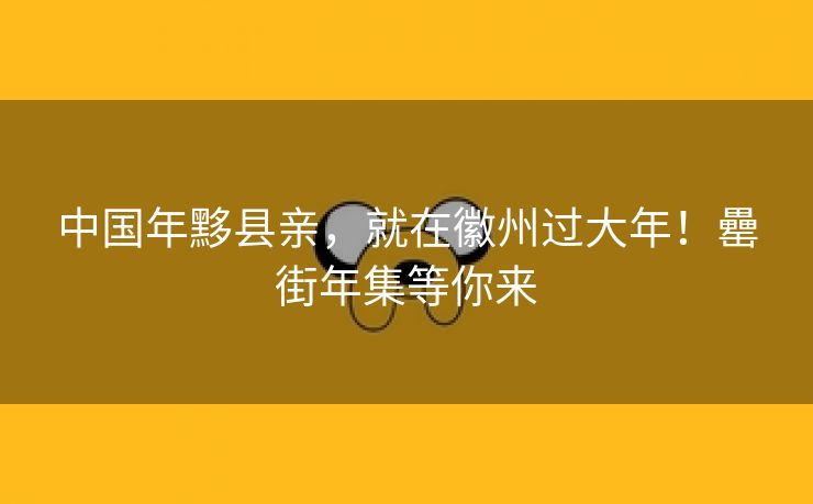 中国年黟县亲,就在徽州过大年!罍街年集等你来 中国年黟县亲,就在徽州过大年!罍街年集等你来