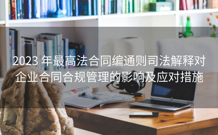 2023 年最高法合同编通则司法解释对企业合同合规管理的影响及应对措施 2023 年最高法合同编通则司法解释对企业合同合规管理的影响及应对措施