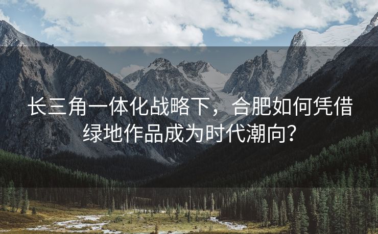 长三角一体化战略下,合肥如何凭借绿地作品成为时代潮向? 长三角一体化战略下,合肥如何凭借绿地作品成为时代潮向?