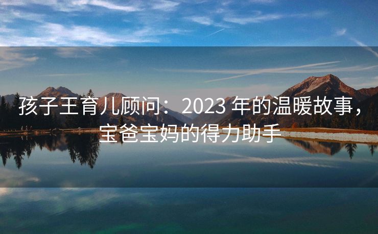 孩子王育儿顾问:2023 年的温暖故事,宝爸宝妈的得力助手 孩子王育儿顾问:2023 年的温暖故事,宝爸宝妈的得力助手
