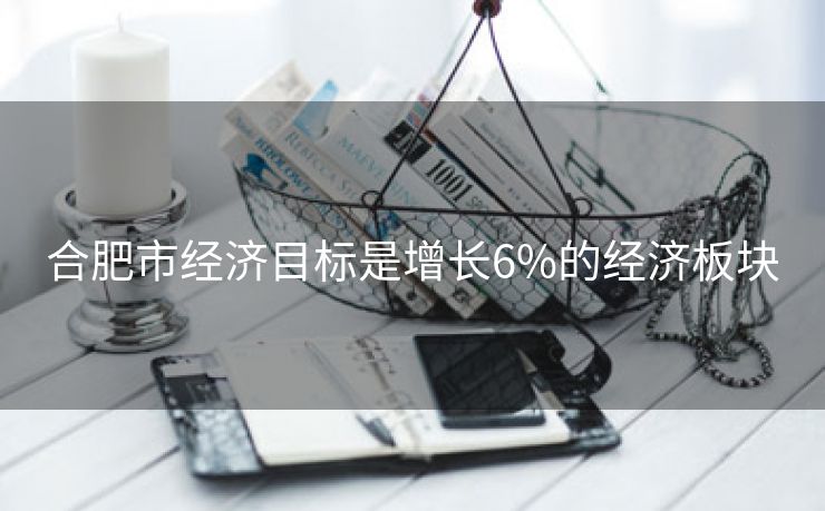 合肥市经济目标是增长6%的经济板块 合肥市经济目标是增长6%的经济板块