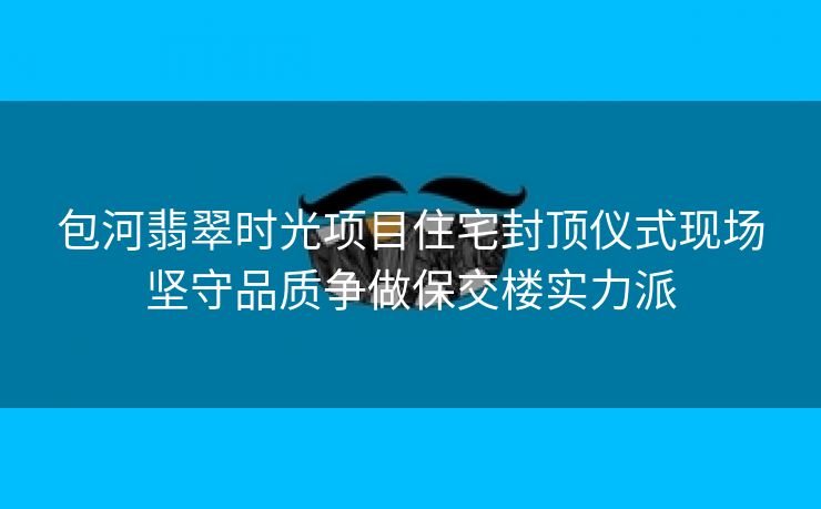 包河翡翠时光项目住宅封顶仪式现场坚守品质争做保交楼实力派 包河翡翠时光项目住宅封顶仪式现场坚守品质争做保交楼实力派