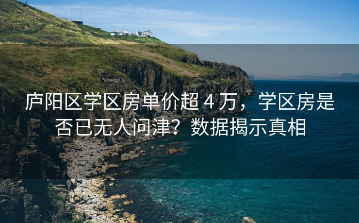 庐阳区学区房单价超 4 万,学区房是否已无人问津?数据揭示真相 庐阳区学区房单价超 4 万,学区房是否已无人问津?数据揭示真相