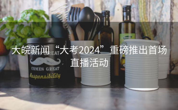 大皖新闻“大考2024”重磅推出首场直播活动 大皖新闻“大考2024”重磅推出首场直播活动