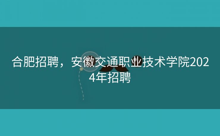 合肥招聘,安徽交通职业技术学院2024年招聘 合肥招聘,安徽交通职业技术学院2024年招聘