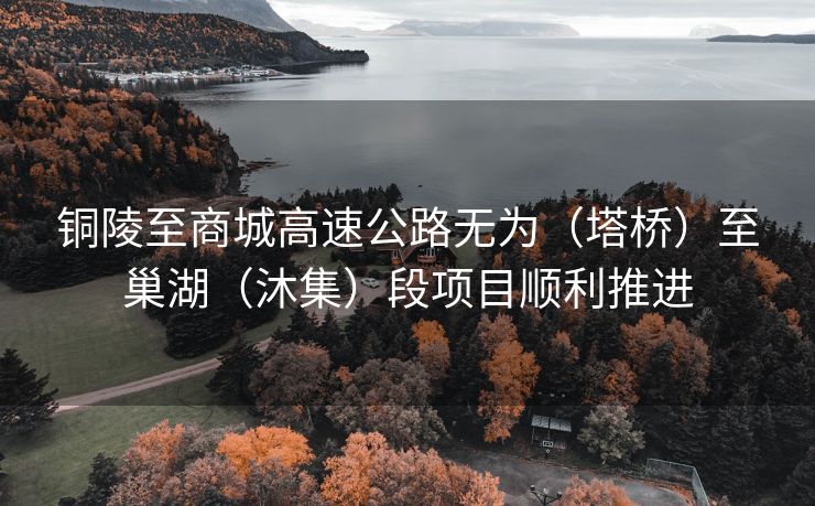 铜陵至商城高速公路无为(塔桥)至巢湖(沐集)段项目顺利推进 铜陵至商城高速公路无为(塔桥)至巢湖(沐集)段项目顺利推进