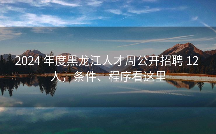 2024 年度黑龙江人才周公开招聘 12 人,条件、程序看这里 2024 年度黑龙江人才周公开招聘 12 人,条件、程序看这里