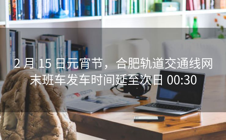 2 月 15 日元宵节,合肥轨道交通线网末班车发车时间延至次日 00:30 2 月 15 日元宵节,合肥轨道交通线网末班车发车时间延至次日 00:30