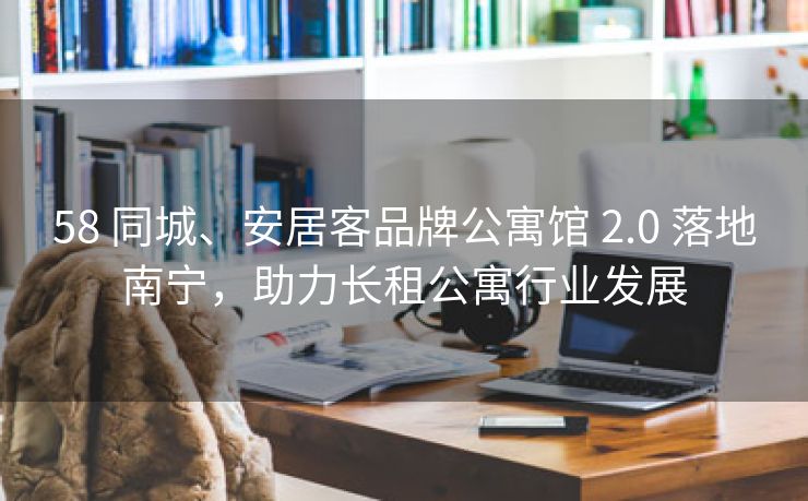 58 同城、安居客品牌公寓馆 2.0 落地南宁,助力长租公寓行业发展 58 同城、安居客品牌公寓馆 2.0 落地南宁,助力长租公寓行业发展
